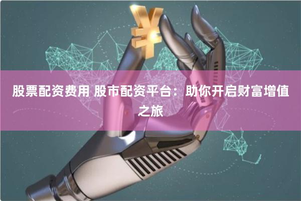 股票配资费用 股市配资平台：助你开启财富增值之旅