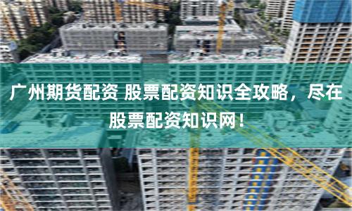 广州期货配资 股票配资知识全攻略，尽在股票配资知识网！