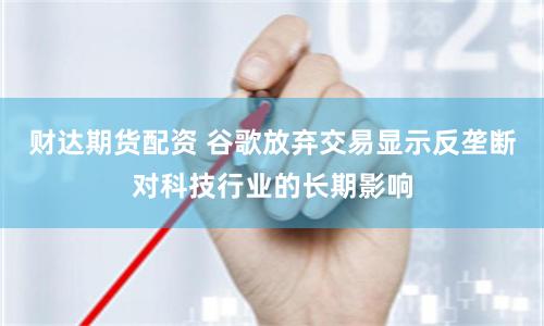 财达期货配资 谷歌放弃交易显示反垄断对科技行业的长期影响