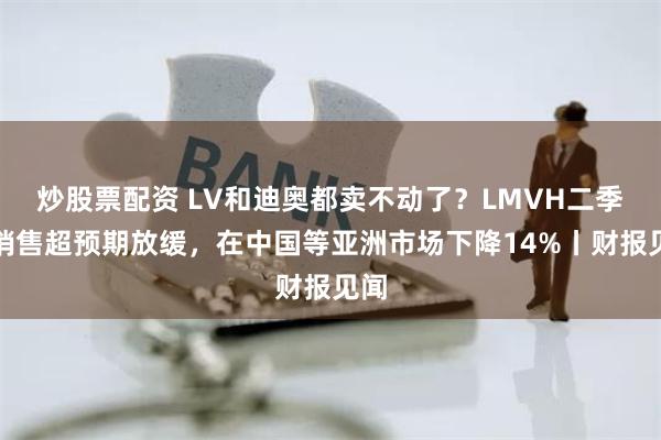 炒股票配资 LV和迪奥都卖不动了？LMVH二季度销售超预期放缓，在中国等亚洲市场下降14%丨财报见闻