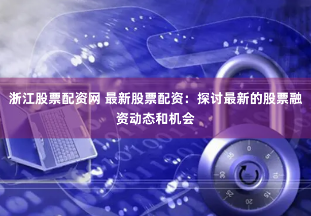 浙江股票配资网 最新股票配资：探讨最新的股票融资动态和机会