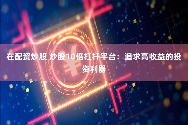 在配资炒股 炒股10倍杠杆平台：追求高收益的投资利器