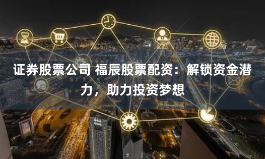 证券股票公司 福辰股票配资：解锁资金潜力，助力投资梦想
