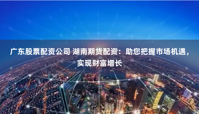 广东股票配资公司 湖南期货配资：助您把握市场机遇，实现财富增长