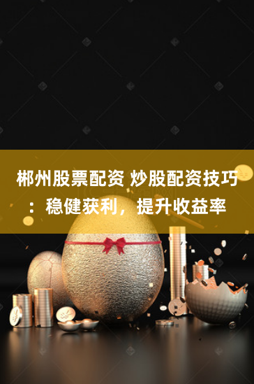 郴州股票配资 炒股配资技巧：稳健获利，提升收益率