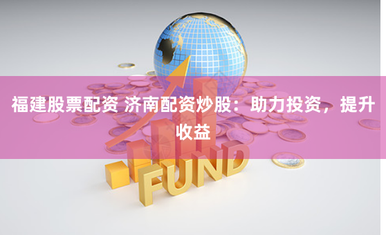 福建股票配资 济南配资炒股：助力投资，提升收益