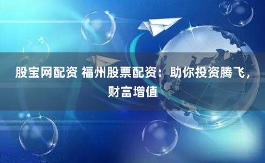 股宝网配资 福州股票配资：助你投资腾飞，财富增值
